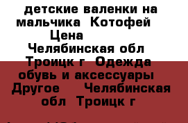 детские валенки на мальчика “Котофей“ › Цена ­ 1 100 - Челябинская обл., Троицк г. Одежда, обувь и аксессуары » Другое   . Челябинская обл.,Троицк г.